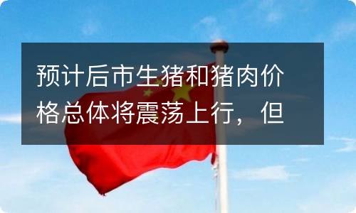 预计后市生猪和猪肉价格总体将震荡上行，但是波动幅度会大大减缓