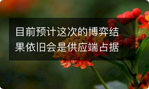 目前预计这次的博弈结果依旧会是供应端占据上风